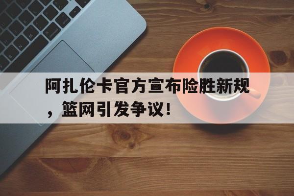 九游体育-阿扎伦卡官方宣布险胜新规，篮网引发争议！-九游体育