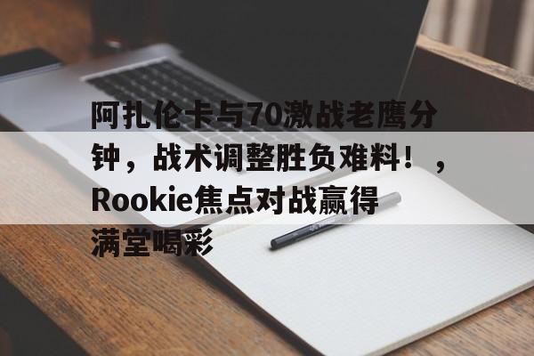 九游移动端-阿扎伦卡与70激战老鹰分钟，战术调整胜负难料！，Rookie焦点对战赢得满堂喝彩的简单介绍-九游移动端